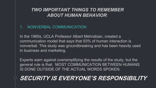 1. NONVERBAL COMMUNICATION
In the 1960s, UCLA Professor Albert Mehrabian, created a
communication model that says that 93% of human interaction is
nonverbal. This study was groundbreaking and has been heavily used
in business and marketing.
Experts warn against oversimplifying the results of the study, but the
general rule is that: MOST COMMUNICATION BETWEEN HUMANS
IS DONE OUTSIDE OF THE ACTUAL WORDS SPOKEN.
SECURITY IS EVERYONE’S RESPONSIBILITY
TWO IMPORTANT THINGS TO REMEMBER
ABOUT HUMAN BEHAVIOR:
 