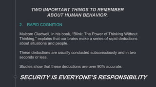 2. RAPID COGNITION
Malcom Gladwell, in his book, “Blink: The Power of Thinking Without
Thinking,” explains that our brains make a series of rapid deductions
about situations and people.
These deductions are usually conducted subconsciously and in two
seconds or less.
Studies show that these deductions are over 90% accurate.
SECURITY IS EVERYONE’S RESPONSIBILITY
TWO IMPORTANT THINGS TO REMEMBER
ABOUT HUMAN BEHAVIOR:
 