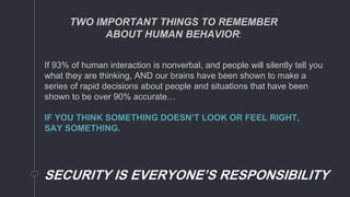 If 93% of human interaction is nonverbal, and people will silently tell you
what they are thinking, AND our brains have been shown to make a
series of rapid decisions about people and situations that have been
shown to be over 90% accurate…
IF YOU THINK SOMETHING DOESN’T LOOK OR FEEL RIGHT,
SAY SOMETHING.
SECURITY IS EVERYONE’S RESPONSIBILITY
TWO IMPORTANT THINGS TO REMEMBER
ABOUT HUMAN BEHAVIOR:
 