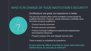 WHO IS IN CHARGE OF YOUR INSTITUTION’S SECURITY?
Certifications are great, but experience is better.
The security industry offers some incredible courses taught by
qualified instructors. However, simply obtaining a certificate does
not make someone qualified to:
◦ Conduct security advances
◦ Provide executive protection
◦ Produce thorough intelligence-based threat assessments
and protective advances
◦ Properly analyze, find, and mitigate security risks
There is simply no substitute for experience.
Is your security officer wearing so many other hats that
his/her focus on security is minimal?
?
 