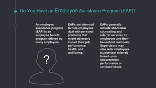 Do You Have an Employee Assistance Program (EAP)?
An employee
assistance program
(EAP) is an
employee benefit
program offered by
many employers.
EAPs are intended
to help employees
deal with personal
problems that
might adversely
impact their job
performance,
health, and
well-being.
EAPs generally
include short-term
counseling and
referral services for
employees and their
household members.
Supervisors may
also refer employees
(supervisor referral)
based upon
unacceptable
performance or
conduct issues.
?
 