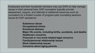 The EAPWHY IT IS IMPORTANT
Employees and their household members may use EAPs to help manage
issues in their personal lives. EAP counselors typically provide
assessment, support, and referrals to additional resources such as
counselors for a limited number of program-paid counseling sessions.
Issues for EAP assistance:
Substance abuse
Occupational stress
Emotional distress
Major life events, including births, accidents, and deaths
Healthcare concerns
Financial or non-work-related legal concerns
Family/personal relationship issues
Work relationship issues
Concerns about aging parents
 