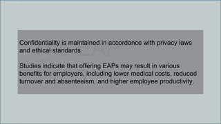 The EAPand
WHY IT IS IMPORTANT
Confidentiality is maintained in accordance with privacy laws
and ethical standards.
Studies indicate that offering EAPs may result in various
benefits for employers, including lower medical costs, reduced
turnover and absenteeism, and higher employee productivity.
 