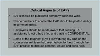 The EAPand
WHY IT IS IMPORTANT
Critical Aspects of EAPs
• EAPs should be publicized company/business wide.
• Phone numbers to contact the EAP should be posted visibly
in common areas.
• Employees should be made aware that seeking EAP
assistance is not a bad thing and that it is CONFIDENTIAL.
• Some of the toughest guys I knew during my time on the
counter assault team had reached out for help through the
EAP process to discuss personal issues and seek help.
 