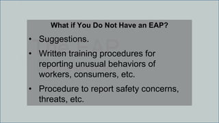 The EAPand
WHY IT IS IMPORTANT
What if You Do Not Have an EAP?
• Suggestions.
• Written training procedures for
reporting unusual behaviors of
workers, consumers, etc.
• Procedure to report safety concerns,
threats, etc.
 