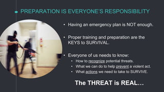 PREPARATION IS EVERYONE’S RESPONSIBILITY
• Having an emergency plan is NOT enough.
• Proper training and preparation are the
KEYS to SURVIVAL.
• Everyone of us needs to know:
• How to recognize potential threats.
• What we can do to help prevent a violent act.
• What actions we need to take to SURVIVE.
The THREAT is REAL…
 