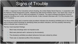 Signs of Trouble
In 2002, in response to the Columbine school shooting, the United States Secret Service, in cooperation with
the National Threat Assessment Center, released the Safe School Initiative report. This report was a study of
school shootings from 1974 to 2000 and analyzed 37 incidents. The report reviewed thousands of source
materials including court, police, and school records. It also included interviews with 10 of the shooters from
the 37 incidents.
The focus of the study was to examine what pre-attack indicators the shooter(s) exhibited prior to the event
and to prevent school shootings by identifying these pre-attack indicators, and thus possibly intervening
before a shooter has a chance to act.
The four most important findings:
1. Most mass shootings were not impulsive acts
2. Most were planned well in advance by the shooter(s)
3. The shooter(s) exhibited pre-attack behaviors that were noticed by others
4. There was no standard profile of the shooter(s)
 