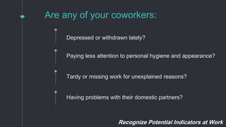 Are any of your coworkers:
Paying less attention to personal hygiene and appearance?
Tardy or missing work for unexplained reasons?
Depressed or withdrawn lately?
Having problems with their domestic partners?
Recognize Potential Indicators at Work
 