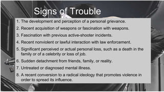 Signs of Trouble
1. The development and perception of a personal grievance.
2. Recent acquisition of weapons or fascination with weapons.
3. Fascination with previous active-shooter incidents.
4. Recent nonviolent or lawful interaction with law enforcement.
5. Significant perceived or actual personal loss, such as a death in the
family or of a celebrity or loss of job.
6. Sudden detachment from friends, family, or reality.
7. Untreated or diagnosed mental illness.
8. A recent conversion to a radical ideology that promotes violence in
order to spread its influence.
 