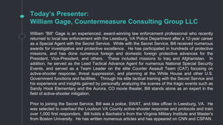 Today’s Presenter:
William Gage, Countermeasure Consulting Group LLC
William “Bill” Gage is an experienced, award-winning law enforcement professional who recently
returned to local law enforcement with the Leesburg, VA Police Department after a 12-year career
as a Special Agent with the Secret Service. While with the Secret Service, Bill received numerous
awards for investigative and protective excellence. He has participated in hundreds of protective
missions, and has done numerous foreign and domestic foreign protective advances for the
President, Vice-President, and others. These included missions to Iraq and Afghanistan. In
addition, he served as the Lead Tactical Advance Agent for numerous National Special Security
Events, and served as a Team Leader on the elite Counter Assault Team (CAT) focusing on
active-shooter response, threat suppression, and planning at the White House and other U.S.
Government functions and facilities. Through his elite tactical training with the Secret Service and
his experience and insights gained by personally analyzing the scenes of the tragic events such as
Sandy Hook Elementary and the Aurora, CO movie theater, Bill stands alone as an expert in the
field of active-shooter mitigation.
Prior to joining the Secret Service, Bill was a police, SWAT, and bike officer in Leesburg, VA. He
was selected to overhaul the Loudoun VA County active-shooter response and protocols and train
over 1,000 first responders. Bill holds a Bachelor’s from the Virginia Military Institute and Master’s
from Boston University. He has written numerous articles and has appeared on CNN and CSPAN.
 