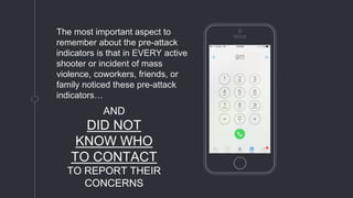 Place your screenshot here
The most important aspect to
remember about the pre-attack
indicators is that in EVERY active
shooter or incident of mass
violence, coworkers, friends, or
family noticed these pre-attack
indicators…
AND
DID NOT
KNOW WHO
TO CONTACT
TO REPORT THEIR
CONCERNS
 