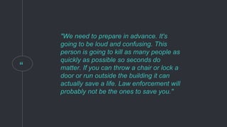 “
"We need to prepare in advance. It's
going to be loud and confusing. This
person is going to kill as many people as
quickly as possible so seconds do
matter. If you can throw a chair or lock a
door or run outside the building it can
actually save a life. Law enforcement will
probably not be the ones to save you."
 