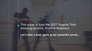 This quote is from the 2007 Virginia Tech
shooting survivor, Kristina Anderson.
Let’s take a look again at her powerful words…
 