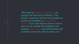“
"We need to prepare in advance. It's
going to be loud and confusing. This
person is going to kill as many people as
quickly as possible so seconds do
matter. If you can throw a chair or lock a
door or run outside the building it can
actually save a life. Law enforcement will
probably not be the ones to save you."
prepare in advance.
seconds do
matter.
save a life.
 