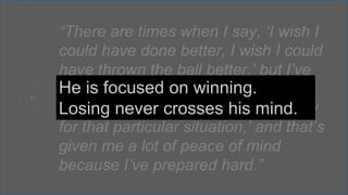 “
“There are times when I say, ‘I wish I
could have done better, I wish I could
have thrown the ball better,’ but I’ve
never come off the field saying
‘I could have done more to get ready
for that particular situation,’ and that’s
given me a lot of peace of mind
because I’ve prepared hard.”
He is focused on winning.
Losing never crosses his mind.
 