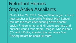 Reluctant Heroes
Stop Active Assailants
On October 24, 2014, Megan Silberberger, a brand
new teacher at Marysville-Pilchuck High School,
ran into the room after hearing active shooter
Jaylen Fryberg shoot and kill one classmate and
critically wound four others. Megan, who is about
5’3” and 120 lbs, wrestled the gun away from
Fryberg before he could kill more.
 