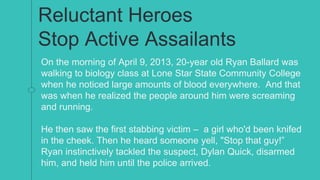 Reluctant Heroes
Stop Active Assailants
On the morning of April 9, 2013, 20-year old Ryan Ballard was
walking to biology class at Lone Star State Community College
when he noticed large amounts of blood everywhere. And that
was when he realized the people around him were screaming
and running.
He then saw the first stabbing victim – a girl who'd been knifed
in the cheek. Then he heard someone yell, "Stop that guy!”
Ryan instinctively tackled the suspect, Dylan Quick, disarmed
him, and held him until the police arrived.
 