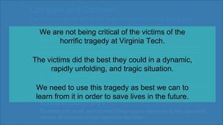 Classroom 204
Professor Liviu Librescu, a holocaust survivor, holds the classroom door
shut, while Cho is outside shooting. Librescu tells his students to jump
out of second floor window to safety. Librescu is later killed, but he
saved numerous lives.
Students play dead, and shooter Chou returns two times to the classroom.
Almost all students in this classroom are killed.
Students play dead, and shooter Chou returns two times to the classroom.
Almost all students in this classroom are killed.
Compare and Contrast
The previous slides with these three classrooms inside Norris Hall
academic building from the 2007 Virginia Tech shooting.
Classroom 206
Classroom 207
We are not being critical of the victims of the
horrific tragedy at Virginia Tech.
The victims did the best they could in a dynamic,
rapidly unfolding, and tragic situation.
We need to use this tragedy as best we can to
learn from it in order to save lives in the future.
 