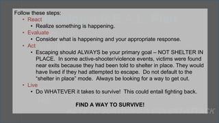 React
Evaluate
Act
Escape
Hide
Fight
Live
2. Develop a R.E.A.L. Plan
KEYS TO SURVIVING A VIOLENT ATTACK
Follow these steps:
• React
• Realize something is happening.
• Evaluate
• Consider what is happening and your appropriate response.
• Act
• Escaping should ALWAYS be your primary goal – NOT SHELTER IN
PLACE. In some active-shooter/violence events, victims were found
near exits because they had been told to shelter in place. They would
have lived if they had attempted to escape. Do not default to the
“shelter in place” mode. Always be looking for a way to get out.
• Live
• Do WHATEVER it takes to survive! This could entail fighting back.
FIND A WAY TO SURVIVE!
Follow these steps:
 