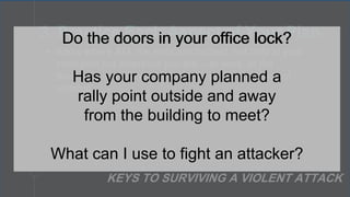 • Know where ALL the exits are located, not only at your
institution but wherever you are – at work, at the
theater, out to dinner, at the mall, or at your place of
worship.
3. Practice Each Aspect of Your Plan
KEYS TO SURVIVING A VIOLENT ATTACK
Do the doors in your office lock?
Has your company planned a
rally point outside and away
from the building to meet?
What can I use to fight an attacker?
Do the doors in your office lock?
 