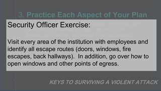 • Know where ALL the exits are located, not only at your
institution but wherever you are – at work, at the
theater, out to dinner, at the mall, or at your place of
worship.
3. Practice Each Aspect of Your Plan
KEYS TO SURVIVING A VIOLENT ATTACK
Security Officer Exercise:
Visit every area of the institution with employees and
identify all escape routes (doors, windows, fire
escapes, back hallways). In addition, go over how to
open windows and other points of egress.
 