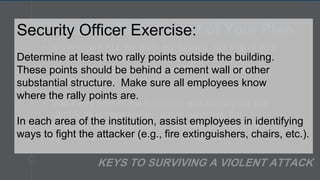• Know where ALL the exits are located, not only at your
institution but wherever you are – at work, at the
theater, out to dinner, at the mall, or at your place of
worship.
• Visit every area of the institution with employees and
identify all escape routes (doors, windows, fire
escapes, back hallways). In addition, go over how to
open windows and other points of egress.
3. Practice Each Aspect of Your Plan
KEYS TO SURVIVING A VIOLENT ATTACK
Security Officer Exercise:
Determine at least two rally points outside the building.
These points should be behind a cement wall or other
substantial structure. Make sure all employees know
where the rally points are.
In each area of the institution, assist employees in identifying
ways to fight the attacker (e.g., fire extinguishers, chairs, etc.).
 
