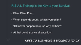 KEYS TO SURVIVING A VIOLENT ATTACK
R.E.A.L Training is the Key to your Survival
• Plan. Plan. Plan.
• When seconds count, what’s your plan?
• “It’ll never happen here, so why bother?”
• At that point, you’ve already lost.
 