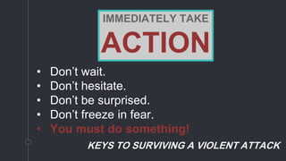 • Don’t wait.
• Don’t hesitate.
• Don’t be surprised.
• Don’t freeze in fear.
• You must do something!
KEYS TO SURVIVING A VIOLENT ATTACK
IMMEDIATELY TAKE
ACTION
 