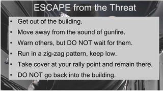 ESCAPE from the Threat
• Get out of the building.
• Move away from the sound of gunfire.
• Warn others, but DO NOT wait for them.
• Run in a zig-zag pattern, keep low.
• Take cover at your rally point and remain there.
• DO NOT go back into the building.
 