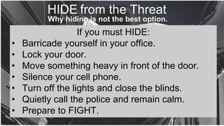 If you must HIDE:
• Barricade yourself in your office.
• Lock your door.
• Move something heavy in front of the door.
• Silence your cell phone.
• Turn off the lights and close the blinds.
• Quietly call the police and remain calm.
• Prepare to FIGHT.
HIDE from the Threat
 
