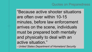 “Even when law enforcement was
present or able to respond within
minutes, civilians often had to make
life and death decisions, and,
therefore, should be engaged in
training and discussions on decisions
they may face.”
- Federal Bureau of Investigation
“Because active shooter situations
are often over within 10-15
minutes, before law enforcement
arrives on the scene, individuals
must be prepared both mentally
and physically to deal with an
active situation.”
- United States Department of Homeland Security
Quotes on Preparedness
 