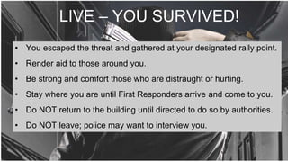 LIVE – YOU SURVIVED!
• You escaped the threat and gathered at your designated rally point.
• Render aid to those around you.
• Be strong and comfort those who are distraught or hurting.
• Stay where you are until First Responders arrive and come to you.
• Do NOT return to the building until directed to do so by authorities.
• Do NOT leave; police may want to interview you.
 