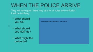 WHEN THE POLICE ARRIVE
They will have guns; there may be a lot of noise and confusion.
It will be terrifying.
Insert Video File – Module 5 – :3:42 – 4:26
• What should
you do?
• What should
you NOT do?
• What might the
police do?
 