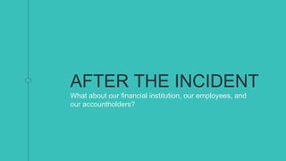 AFTER THE INCIDENT
What about our financial institution, our employees, and
our accountholders?
 