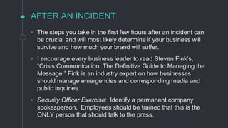 AFTER AN INCIDENT
◦ The steps you take in the first few hours after an incident can
be crucial and will most likely determine if your business will
survive and how much your brand will suffer.
◦ I encourage every business leader to read Steven Fink’s,
“Crisis Communication: The Definitive Guide to Managing the
Message.” Fink is an industry expert on how businesses
should manage emergencies and corresponding media and
public inquiries.
◦ Security Officer Exercise: Identify a permanent company
spokesperson. Employees should be trained that this is the
ONLY person that should talk to the press.
 