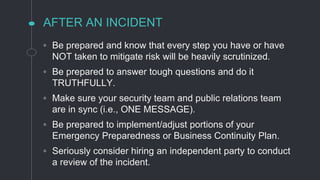 AFTER AN INCIDENT
◦ Be prepared and know that every step you have or have
NOT taken to mitigate risk will be heavily scrutinized.
◦ Be prepared to answer tough questions and do it
TRUTHFULLY.
◦ Make sure your security team and public relations team
are in sync (i.e., ONE MESSAGE).
◦ Be prepared to implement/adjust portions of your
Emergency Preparedness or Business Continuity Plan.
◦ Seriously consider hiring an independent party to conduct
a review of the incident.
 