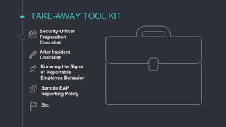 TAKE-AWAY TOOL KIT
Security Officer
Preparation
Checklist
After Incident
Checklist
Knowing the Signs
of Reportable
Employee Behavior
Sample EAP
Reporting Policy
Etc.
 