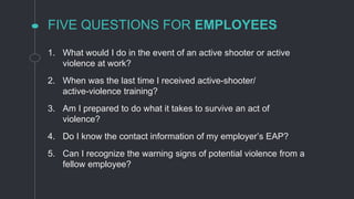 FIVE QUESTIONS FOR EMPLOYEES
1. What would I do in the event of an active shooter or active
violence at work?
2. When was the last time I received active-shooter/
active-violence training?
3. Am I prepared to do what it takes to survive an act of
violence?
4. Do I know the contact information of my employer’s EAP?
5. Can I recognize the warning signs of potential violence from a
fellow employee?
 