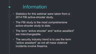 Information
◦ Statistics for this webinar were taken from a
2014 FBI active-shooter study.
◦ The FBI study is the most comprehensive
active-shooter study to date.
◦ The term “active shooter” and “active assailant”
are interchangeable.
◦ The security industry trend is to use the term
“active assailant” as not all mass violence
incidents involve firearms.
 