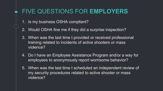 FIVE QUESTIONS FOR EMPLOYERS
1. Is my business OSHA compliant?
2. Would OSHA fine me if they did a surprise inspection?
3. When was the last time I provided or received professional
training related to incidents of active shooters or mass
violence?
4. Do I have an Employee Assistance Program and/or a way for
employees to anonymously report worrisome behavior?
5. When was the last time I scheduled an independent review of
my security procedures related to active shooter or mass
violence?
 