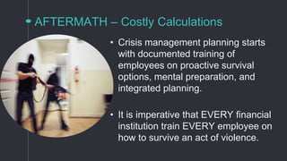 AFTERMATH – Costly Calculations
• Crisis management planning starts
with documented training of
employees on proactive survival
options, mental preparation, and
integrated planning.
• It is imperative that EVERY financial
institution train EVERY employee on
how to survive an act of violence.
 