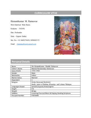Hemantkumar M. Ratnesvar
Moti khatrivad Main Bazar,
Kutiyana – 362650,
Dist- Porbandar
State – Gujarat (India)
Mo. No- +91 9409379439, 9998885172
Email : hmratneshwar@gmail.com
Name Mr HemantKumar Manilal Ratnesvar
Father’s Name Manilal Narotamdas Ratnesvar
Date of Birth 19/01/1984
Gender Male
Nationality Indian
Marital Status Married
Dependent 1
Religion Hindu (Saraswat Brahmin)
family priest of Brahma Khsatriya and Lohana Mahajan
Languages Known Sanskrit,Gujarati,Hindi,English
Height 5’6
Weight 60 kgs
Hobbies Listening Classical Music & Singing, Reading Scriptures
Passport Number F3076490
CURRICULUM VITAE
Personal Details
 