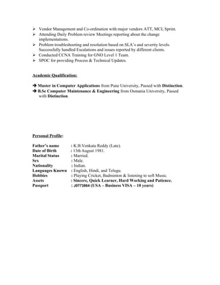  Vendor Management and Co-ordination with major vendors ATT, MCI, Sprint.
 Attending Daily Problem review Meetings reporting about the change
implementations.
 Problem troubleshooting and resolution based on SLA’s and severity levels.
Successfully handled Escalations and issues reported by different clients.
 Conducted CCNA Training for GNO Level 1 Team.
 SPOC for providing Process & Technical Updates.
Academic Qualification:
 Master in Computer Applications from Pune University, Passed with Distinction.
 B.Sc Computer Maintenance & Engineering from Osmania University, Passed
with Distinction.
Personal Profile:
Father’s name : K.B.Venkata Reddy (Late).
Date of Birth : 13thAugust 1981.
Marital Status : Married.
Sex : Male.
Nationality : Indian.
Languages Known : English, Hindi, and Telugu.
Hobbies : Playing Cricket, Badminton & listening to soft Music.
Assets : Sincere, Quick Learner, Hard Working and Patience.
Passport : J0773864 (USA – Business VISA – 10 years)
 