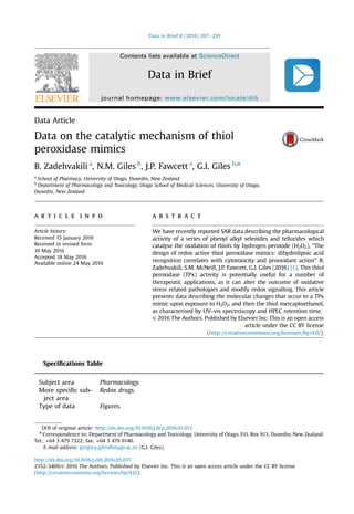Data Article
Data on the catalytic mechanism of thiol
peroxidase mimics
B. Zadehvakili a
, N.M. Giles b
, J.P. Fawcett a
, G.I. Giles b,n
a
School of Pharmacy, University of Otago, Dunedin, New Zealand
b
Department of Pharmacology and Toxicology, Otago School of Medical Sciences, University of Otago,
Dunedin, New Zealand
a r t i c l e i n f o
Article history:
Received 15 January 2016
Received in revised form
10 May 2016
Accepted 18 May 2016
Available online 24 May 2016
a b s t r a c t
We have recently reported SAR data describing the pharmacological
activity of a series of phenyl alkyl selenides and tellurides which
catalyse the oxidation of thiols by hydrogen peroxide (H2O2), “The
design of redox active thiol peroxidase mimics: dihydrolipoic acid
recognition correlates with cytotoxicity and prooxidant action” B.
Zadehvakili, S.M. McNeill, J.P. Fawcett, G.I. Giles (2016) [1]. This thiol
peroxidase (TPx) activity is potentially useful for a number of
therapeutic applications, as it can alter the outcome of oxidative
stress related pathologies and modify redox signalling. This article
presents data describing the molecular changes that occur to a TPx
mimic upon exposure to H2O2, and then the thiol mercaptoethanol,
as characterised by UV–vis spectroscopy and HPLC retention time.
& 2016 The Authors. Published by Elsevier Inc. This is an open access
article under the CC BY license
(http://creativecommons.org/licenses/by/4.0/).
Speciﬁcations Table
Subject area Pharmacology.
More speciﬁc sub-
ject area
Redox drugs.
Type of data Figures.
Contents lists available at ScienceDirect
journal homepage: www.elsevier.com/locate/dib
Data in Brief
http://dx.doi.org/10.1016/j.dib.2016.05.037
2352-3409/& 2016 The Authors. Published by Elsevier Inc. This is an open access article under the CC BY license
(http://creativecommons.org/licenses/by/4.0/).
DOI of original article: http://dx.doi.org/10.1016/j.bcp.2016.01.012
n
Correspondence to: Department of Pharmacology and Toxicology, University of Otago, P.O. Box 913, Dunedin, New Zealand.
Tel.: +64 3 479 7322; fax: +64 3 479 9140.
E-mail address: gregory.giles@otago.ac.nz (G.I. Giles).
Data in Brief 8 (2016) 207–210
 