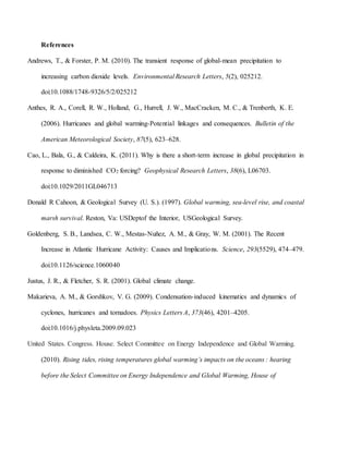 References
Andrews, T., & Forster, P. M. (2010). The transient response of global-mean precipitation to
increasing carbon dioxide levels. Environmental Research Letters, 5(2), 025212.
doi:10.1088/1748-9326/5/2/025212
Anthes, R. A., Corell, R. W., Holland, G., Hurrell, J. W., MacCracken, M. C., & Trenberth, K. E.
(2006). Hurricanes and global warming-Potential linkages and consequences. Bulletin of the
American Meteorological Society, 87(5), 623–628.
Cao, L., Bala, G., & Caldeira, K. (2011). Why is there a short-term increase in global precipitation in
response to diminished CO2 forcing? Geophysical Research Letters, 38(6), L06703.
doi:10.1029/2011GL046713
Donald R Cahoon, & Geological Survey (U. S.). (1997). Global warming, sea-level rise, and coastal
marsh survival. Reston, Va: USDeptof the Interior, USGeological Survey.
Goldenberg, S. B., Landsea, C. W., Mestas-Nuñez, A. M., & Gray, W. M. (2001). The Recent
Increase in Atlantic Hurricane Activity: Causes and Implications. Science, 293(5529), 474–479.
doi:10.1126/science.1060040
Justus, J. R., & Fletcher, S. R. (2001). Global climate change.
Makarieva, A. M., & Gorshkov, V. G. (2009). Condensation-induced kinematics and dynamics of
cyclones, hurricanes and tornadoes. Physics Letters A, 373(46), 4201–4205.
doi:10.1016/j.physleta.2009.09.023
United States. Congress. House. Select Committee on Energy Independence and Global Warming.
(2010). Rising tides, rising temperatures global warming’s impacts on the oceans : hearing
before the Select Committee on Energy Independence and Global Warming, House of
 