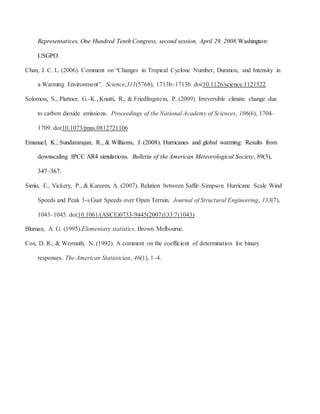 Representatives, One Hundred Tenth Congress, second session, April 29, 2008.Washington:
USGPO.
Chan, J. C. L. (2006). Comment on “Changes in Tropical Cyclone Number, Duration, and Intensity in
a Warming Environment”. Science,311(5768), 1713b–1713b. doi:10.1126/science.1121522
Solomon, S., Plattner, G.-K., Knutti, R., & Friedlingstein, P. (2009). Irreversible climate change due
to carbon dioxide emissions. Proceedings of the National Academy of Sciences, 106(6), 1704–
1709. doi:10.1073/pnas.0812721106
Emanuel, K., Sundararajan, R., & Williams, J. (2008). Hurricanes and global warming: Results from
downscaling IPCC AR4 simulations. Bulletin of the American Meteorological Society, 89(3),
347–367.
Simiu, E., Vickery, P., & Kareem, A. (2007). Relation between Saffir–Simpson Hurricane Scale Wind
Speeds and Peak 3-s Gust Speeds over Open Terrain. Journal of Structural Engineering, 133(7),
1043–1045. doi:10.1061/(ASCE)0733-9445(2007)133:7(1043)
Bluman, A. G. (1995).Elementary statistics. Brown Melbourne.
Cox, D. R., & Wermuth, N. (1992). A comment on the coefficient of determination for binary
responses. The American Statistician, 46(1), 1–4.
 