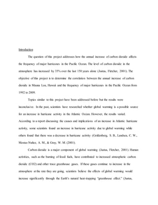 Introduction
The question of this project addresses how the annual increase of carbon dioxide affects
the frequency of major hurricanes in the Pacific Ocean. The level of carbon dioxide in the
atmosphere has increased by 35% over the last 150 years alone (Justus, Fletcher, 2001). The
objective of this project is to determine the correlation between the annual increase of carbon
dioxide in Mauna Loa, Hawaii and the frequency of major hurricanes in the Pacific Ocean from
1992 to 2009.
Topics similar to this project have been addressed before but the results were
inconclusive. In the past, scientists have researched whether global warming is a possible source
for an increase in hurricane activity in the Atlantic Ocean. However, the results varied.
According to a report discussing the causes and implications of an increase in Atlantic hurricane
activity, some scientists found an increase in hurricane activity due to global warming while
others found that there was a decrease in hurricane activity (Goldenberg, S. B., Landsea, C. W.,
Mestas-Nuñez, A. M., & Gray, W. M. (2001).
Carbon dioxide is a major component of global warming (Justus, Fletcher, 2001). Human
activities, such as the burning of fossil fuels, have contributed to increased atmospheric carbon
dioxide (CO2) and other trace greenhouse gases. If these gases continue to increase in the
atmosphere at the rate they are going, scientists believe the effects of global warming would
increase significantly through the Earth’s natural heat-trapping “greenhouse effect.” (Justus,
 