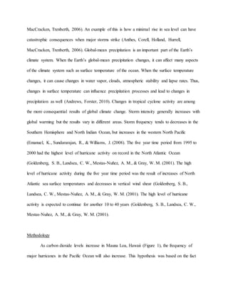 MacCracken, Trenberth, 2006). An example of this is how a minimal rise in sea level can have
catastrophic consequences when major storms strike (Anthes, Corell, Holland, Hurrell,
MacCracken, Trenberth, 2006). Global-mean precipitation is an important part of the Earth’s
climate system. When the Earth’s global-mean precipitation changes, it can affect many aspects
of the climate system such as surface temperature of the ocean. When the surface temperature
changes, it can cause changes in water vapor, clouds, atmospheric stability and lapse rates. Thus,
changes in surface temperature can influence precipitation processes and lead to changes in
precipitation as well (Andrews, Forster, 2010). Changes in tropical cyclone activity are among
the more consequential results of global climate change. Storm intensity generally increases with
global warming but the results vary in different areas. Storm frequency tends to decreases in the
Southern Hemisphere and North Indian Ocean, but increases in the western North Pacific
(Emanuel, K., Sundararajan, R., & Williams, J. (2008). The five year time period from 1995 to
2000 had the highest level of hurricane activity on record in the North Atlantic Ocean
(Goldenberg, S. B., Landsea, C. W., Mestas-Nuñez, A. M., & Gray, W. M. (2001). The high
level of hurricane activity during the five year time period was the result of increases of North
Atlantic sea surface temperatures and decreases in vertical wind shear (Goldenberg, S. B.,
Landsea, C. W., Mestas-Nuñez, A. M., & Gray, W. M. (2001). The high level of hurricane
activity is expected to continue for another 10 to 40 years (Goldenberg, S. B., Landsea, C. W.,
Mestas-Nuñez, A. M., & Gray, W. M. (2001).
Methodology
As carbon dioxide levels increase in Mauna Loa, Hawaii (Figure 1), the frequency of
major hurricanes in the Pacific Ocean will also increase. This hypothesis was based on the fact
 