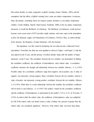 that carbon dioxide is a main component in global warming (Justus, Fletcher, 2001), and the
assumption that the effects of global warming have cause sea surface temperatures to increase.
Since the primary controlling factor for tropical cyclone formation is sea surface temperature
(Anthes, Corell, Holland, Hurrell, MacCracken, Trenberth, 2006), if the sea surface temperature
increased, so would the likelihood of a hurricane. The likelihood of a hurricane would increase
because warm ocean water of 82°F provides ample moisture and water vapor to the atmosphere
to drive the hurricane engine (US Department of Commerce, NOAA). Thus, as carbon dioxide
levels increase, the frequency of major hurricanes will also increase.
The hypothesis was first tested by formatting the two data sets into a Microsoft Excel
spreadsheet. From there the data sets were graphed as shown in Figure 1 and Figure 2, with the
year placed on the X-axis, and the increase of carbon dioxide along with the number of major
hurricanes on the Y-axis. The correlation between the two variables was determined by finding
the correlation coefficient, the coefficient of determination, and a critical value. A correlation
coefficient measures the strength and relationship between two variables (Bluman, A. G. (1995).
Possible values for a correlation coefficient range from negative one to positive one. A value of
negative one represents a strong negative linear correlation between the two variables whereas a
value of positive one represents a strong positive correlation between the two variables (Bluman,
A. G (1995). When there is a weak relationship between the variables the correlation coefficient
will be closer to zero (Bluman, A. G (1995). The symbol r stands for the correlation coefficient
and the coefficient of determination is represented by the symbol r2 (Cox, D. R., & Wermuth, N.
(1992). In order to find the critical value, the coefficient of determination value was multiplied
by 100. If the critical value was found to have a value of ninety five percent or greater than the
critical value was considered significant. However, if the critical value was lower than ninety
 