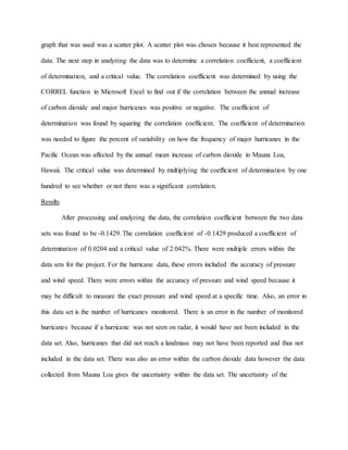 graph that was used was a scatter plot. A scatter plot was chosen because it best represented the
data. The next step in analyzing the data was to determine a correlation coefficient, a coefficient
of determination, and a critical value. The correlation coefficient was determined by using the
CORREL function in Microsoft Excel to find out if the correlation between the annual increase
of carbon dioxide and major hurricanes was positive or negative. The coefficient of
determination was found by squaring the correlation coefficient. The coefficient of determination
was needed to figure the percent of variability on how the frequency of major hurricanes in the
Pacific Ocean was affected by the annual mean increase of carbon dioxide in Mauna Loa,
Hawaii. The critical value was determined by multiplying the coefficient of determination by one
hundred to see whether or not there was a significant correlation.
Results
After processing and analyzing the data, the correlation coefficient between the two data
sets was found to be -0.1429. The correlation coefficient of -0.1429 produced a coefficient of
determination of 0.0204 and a critical value of 2.042%. There were multiple errors within the
data sets for the project. For the hurricane data, these errors included the accuracy of pressure
and wind speed. There were errors within the accuracy of pressure and wind speed because it
may be difficult to measure the exact pressure and wind speed at a specific time. Also, an error in
this data set is the number of hurricanes monitored. There is an error in the number of monitored
hurricanes because if a hurricane was not seen on radar, it would have not been included in the
data set. Also, hurricanes that did not reach a landmass may not have been reported and thus not
included in the data set. There was also an error within the carbon dioxide data however the data
collected from Mauna Loa gives the uncertainty within the data set. The uncertainty of the
 